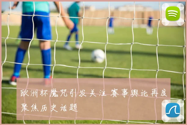 欧洲杯魔咒引发关注 赛事舆论再度聚焦历史话题