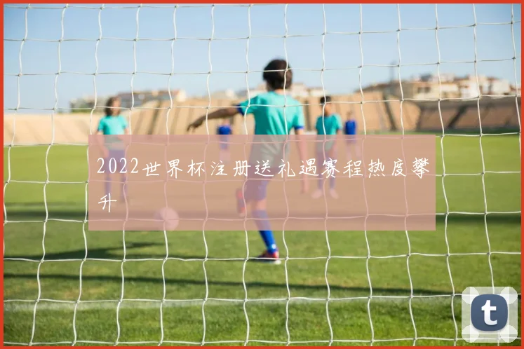 2022世界杯注册送礼遇赛程热度攀升