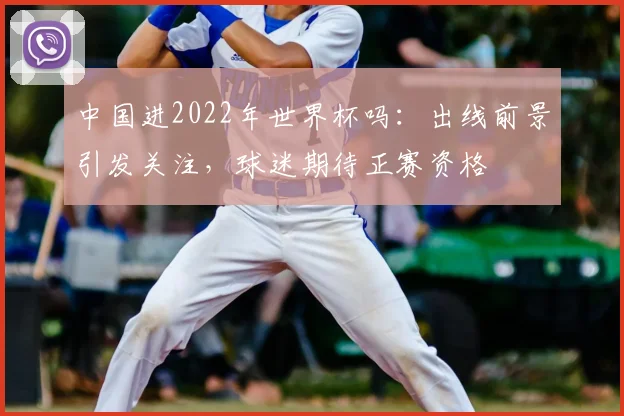 中国进2022年世界杯吗:出线前景引发关注,球迷期待正赛资格