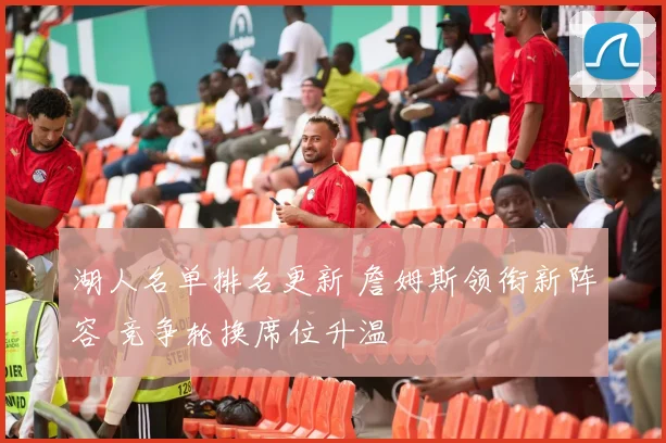 湖人名单排名更新 詹姆斯领衔新阵容 竞争轮换席位升温