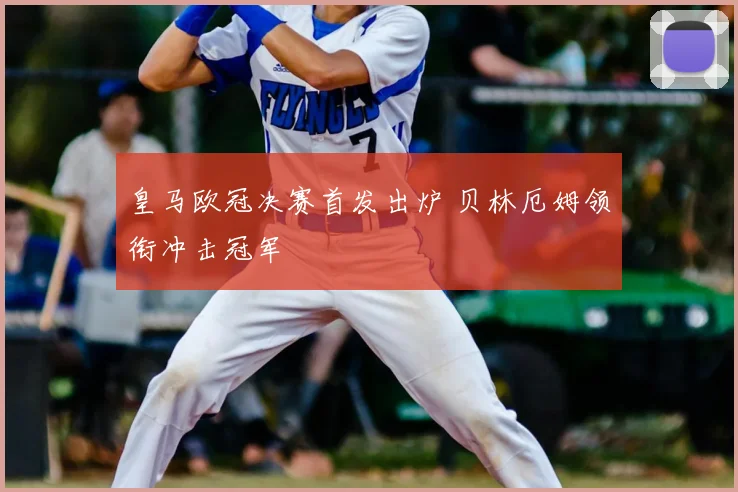 皇马欧冠决赛首发出炉 贝林厄姆领衔冲击冠军