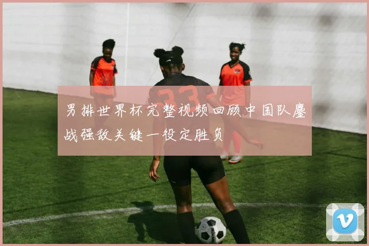 男排世界杯完整视频回顾中国队鏖战强敌关键一役定胜负