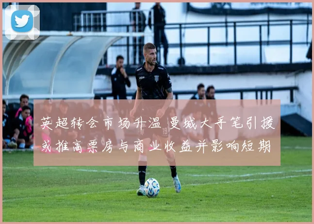 英超转会市场升温 曼城大手笔引援或推高票房与商业收益并影响短期战绩