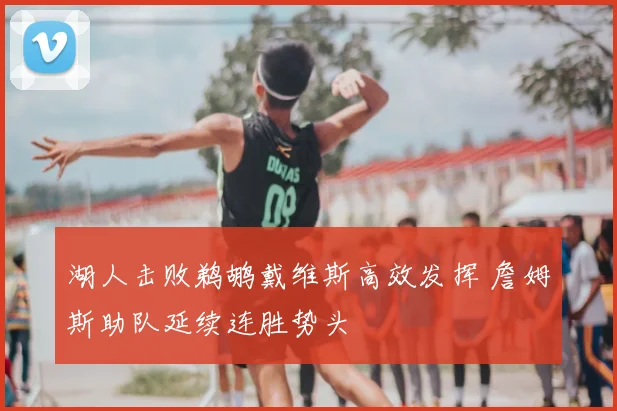 湖人击败鹈鹕戴维斯高效发挥 詹姆斯助队延续连胜势头