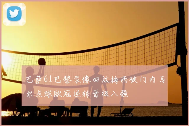 巴萨61巴黎录像回放梅西破门内马尔点球欧冠逆转晋级八强