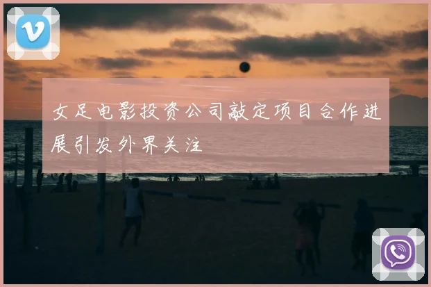 女足电影投资公司敲定项目合作进展引发外界关注
