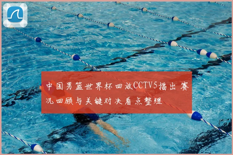中国男篮世界杯回放CCTV5播出 赛况回顾与关键对决看点整理