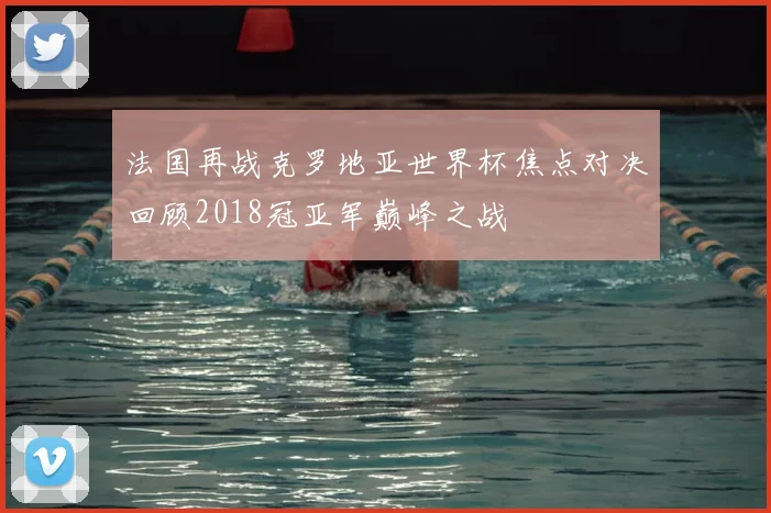 法国再战克罗地亚世界杯焦点对决回顾2018冠亚军巅峰之战