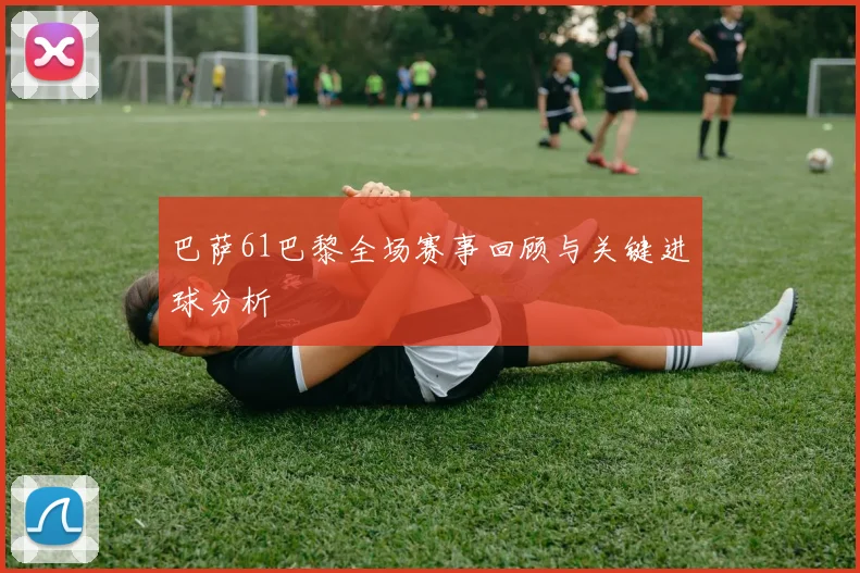 巴萨61巴黎全场赛事回顾与关键进球分析