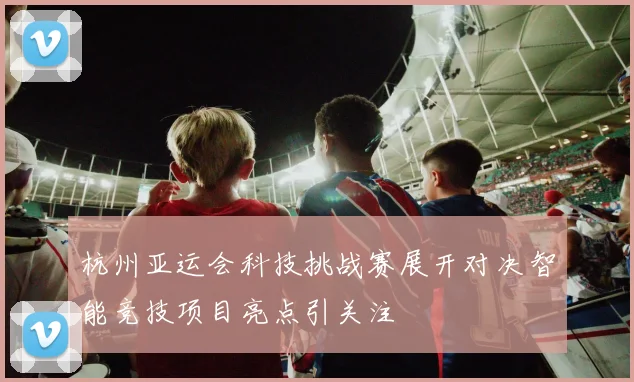 杭州亚运会科技挑战赛展开对决智能竞技项目亮点引关注