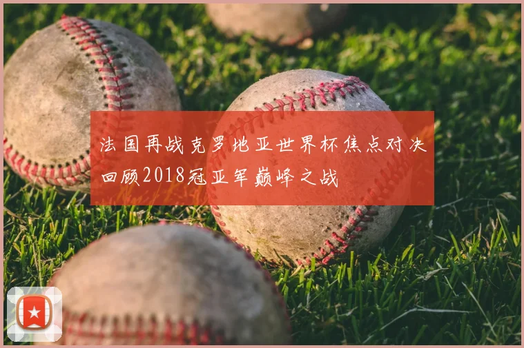 法国再战克罗地亚世界杯焦点对决回顾2018冠亚军巅峰之战