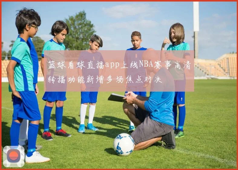 篮球看球直播app上线NBA赛事高清转播功能新增多场焦点对决